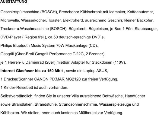 Geschirrspülmaschine (BOSCH), Frenchdoor Kühlschrank mit Icemaker, Kaffeeautomat,  Microwelle, Wasserkocher, Toaster, Elektroherd, ausreichend Geschirr, kleiner Backofen, Trockner u.Waschmaschine (BOSCH), Bügelbrett, Bügeleisen, je Bad 1 Fön, Staubsauger,  DVD-Player ( Region frei ), ca.50 deutsch-sprachige DVD`s,  Philips Bluetooth Music System 70W Musikanlage (CD). Gasgrill (Char-Broil Gasgrill Performance T-22G, 2 Brenner) je 1 Herren- u.Damenrad (26er) mietbar, Adapter für Steckdosen (110V),  Internet Glasfaser bis zu 150 Mbit , sowie ein Laptop ASUS,  1 Drucker/Scanner CANON PIXMAR MG2120 zur freien Verfügung.  1 Kinder-Reisebett ist auch vorhanden.  Selbstverständlich  finden Sie in unserer Villa ausreichend Bettwäsche, Handtücher  sowie Strandlaken, Strandstühle, Strandsonnenschirme, Wasserspielzeuge und  Kühlboxen. Wir stellen Ihnen auch kostenlos Müllbeutel zur Verfügung.  AUSSTATTUNG